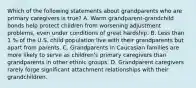 Which of the following statements about grandparents who are primary caregivers is true? A. Warm grandparent-grandchild bonds help protect children from worsening adjustment problems, even under conditions of great hardship. B. Less than 1 % of the U.S. child population live with their grandparents but apart from parents. C. Grandparents in Caucasian families are more likely to serve as children's primary caregivers than grandparents in other ethnic groups. D. Grandparent caregivers rarely forge significant attachment relationships with their grandchildren.