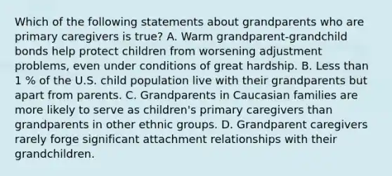 Which of the following statements about grandparents who are primary caregivers is true? A. Warm grandparent-grandchild bonds help protect children from worsening adjustment problems, even under conditions of great hardship. B. Less than 1 % of the U.S. child population live with their grandparents but apart from parents. C. Grandparents in Caucasian families are more likely to serve as children's primary caregivers than grandparents in other ethnic groups. D. Grandparent caregivers rarely forge significant attachment relationships with their grandchildren.