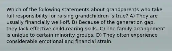 Which of the following statements about grandparents who take full responsibility for raising grandchildren is true? A) They are usually financially well-off. B) Because of the generation gap, they lack effective child-rearing skills. C) The family arrangement is unique to certain minority groups. D) They often experience considerable emotional and financial strain.