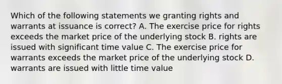 Which of the following statements we granting rights and warrants at issuance is correct? A. The exercise price for rights exceeds the market price of the underlying stock B. rights are issued with significant time value C. The exercise price for warrants exceeds the market price of the underlying stock D. warrants are issued with little time value