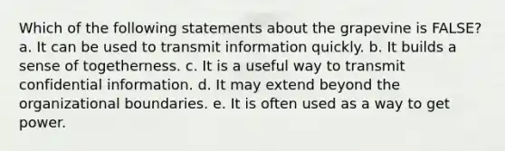 Which of the following statements about the grapevine is FALSE? a. It can be used to transmit information quickly. b. It builds a sense of togetherness. c. It is a useful way to transmit confidential information. d. It may extend beyond the organizational boundaries. e. It is often used as a way to get power.