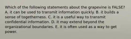 Which of the following statements about the grapevine is FALSE? A. it can be used to transmit information quickly. B. it builds a sense of togetherness. C. it is a useful way to transmit confidential information. D. it may extend beyond the organizational boundaries. E. it is often used as a way to get power.