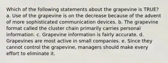 Which of the following statements about the grapevine is TRUE? a. Use of the grapevine is on the decrease because of the advent of more sophisticated communication devices. b. The grapevine format called the cluster chain primarily carries personal information. c. Grapevine information is fairly accurate. d. Grapevines are most active in small companies. e. Since they cannot control the grapevine, managers should make every effort to eliminate it.