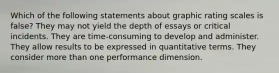 Which of the following statements about graphic rating scales is false? They may not yield the depth of essays or critical incidents. They are time-consuming to develop and administer. They allow results to be expressed in quantitative terms. They consider more than one performance dimension.