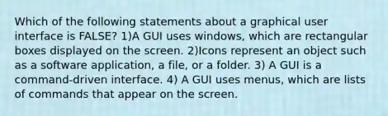 Which of the following statements about a graphical user interface is FALSE? 1)A GUI uses windows, which are rectangular boxes displayed on the screen. 2)Icons represent an object such as a software application, a file, or a folder. 3) A GUI is a command-driven interface. 4) A GUI uses menus, which are lists of commands that appear on the screen.