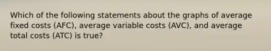 Which of the following statements about the graphs of average fixed costs (AFC), average variable costs (AVC), and average total costs (ATC) is true?