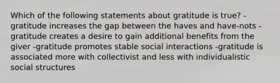 Which of the following statements about gratitude is true? -gratitude increases the gap between the haves and have-nots -gratitude creates a desire to gain additional benefits from the giver -gratitude promotes stable social interactions -gratitude is associated more with collectivist and less with individualistic social structures