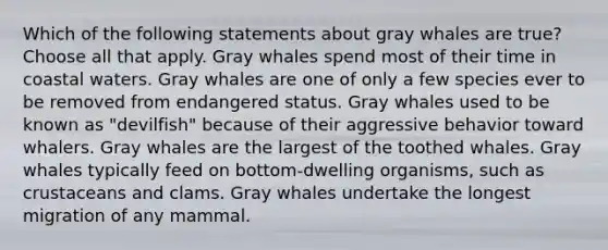 Which of the following statements about gray whales are true? Choose all that apply. Gray whales spend most of their time in coastal waters. Gray whales are one of only a few species ever to be removed from endangered status. Gray whales used to be known as "devilfish" because of their aggressive behavior toward whalers. Gray whales are the largest of the toothed whales. Gray whales typically feed on bottom-dwelling organisms, such as crustaceans and clams. Gray whales undertake the longest migration of any mammal.