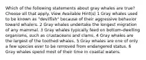 Which of the following statements about gray whales are true? Choose all that apply. View Available Hint(s) 1 Gray whales used to be known as "devilfish" because of their aggressive behavior toward whalers. 2 Gray whales undertake the longest migration of any mammal. 3 Gray whales typically feed on bottom-dwelling organisms, such as crustaceans and clams. 4 Gray whales are the largest of the toothed whales. 5 Gray whales are one of only a few species ever to be removed from endangered status. 6 Gray whales spend most of their time in coastal waters.