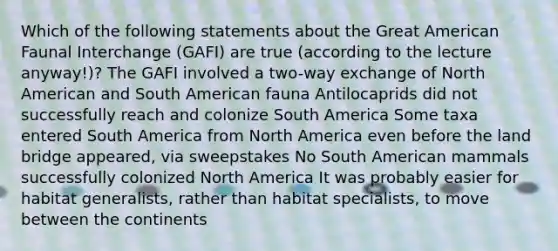 Which of the following statements about the Great American Faunal Interchange (GAFI) are true (according to the lecture anyway!)? The GAFI involved a two-way exchange of North American and South American fauna Antilocaprids did not successfully reach and colonize South America Some taxa entered South America from North America even before the land bridge appeared, via sweepstakes No South American mammals successfully colonized North America It was probably easier for habitat generalists, rather than habitat specialists, to move between the continents