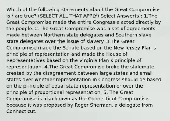 Which of the following statements about the Great Compromise is / are true? (SELECT ALL THAT APPLY) Select Answer(s): 1.The Great Compromise made the entire Congress elected directly by the people. 2.The Great Compromise was a set of agreements made between Northern state delegates and Southern slave state delegates over the issue of slavery. 3.The Great Compromise made the Senate based on the New Jersey Plan s principle of representation and made the House of Representatives based on the Virginia Plan s principle of representation. 4.The Great Compromise broke the stalemate created by the disagreement between large states and small states over whether representation in Congress should be based on the principle of equal state representation or over the principle of proportional representation. 5. The Great Compromise is also known as the Connecticut Compromise because it was proposed by Roger Sherman, a delegate from Connecticut.