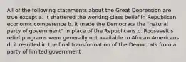 All of the following statements about the Great Depression are true except a. it shattered the working-class belief in Republican economic competence b. it made the Democrats the "natural party of government" in place of the Republicans c. Roosevelt's relief programs were generally not available to African Americans d. it resulted in the final transformation of the Democrats from a party of limited government