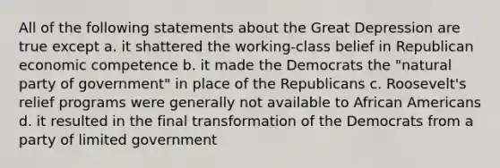 All of the following statements about the Great Depression are true except a. it shattered the working-class belief in Republican economic competence b. it made the Democrats the "natural party of government" in place of the Republicans c. Roosevelt's relief programs were generally not available to African Americans d. it resulted in the final transformation of the Democrats from a party of limited government