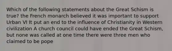 Which of the following statements about the Great Schism is true? the French monarch believed it was important to support Urban VI It put an end to the influence of Christianity in Western civilization A church council could have ended the Great Schism, but none was called at one time there were three men who claimed to be pope