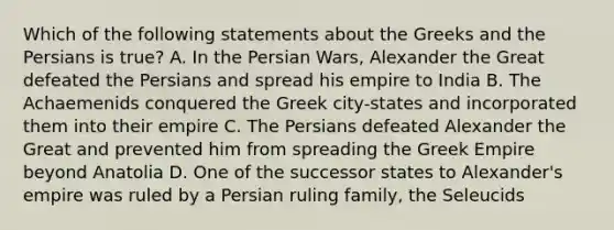 Which of the following statements about the Greeks and the Persians is true? A. In the Persian Wars, Alexander the Great defeated the Persians and spread his empire to India B. The Achaemenids conquered the Greek city-states and incorporated them into their empire C. The Persians defeated Alexander the Great and prevented him from spreading the Greek Empire beyond Anatolia D. One of the successor states to Alexander's empire was ruled by a Persian ruling family, the Seleucids