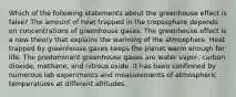 Which of the following statements about the greenhouse effect is false? The amount of heat trapped in the troposphere depends on concentrations of greenhouse gases. The greenhouse effect is a new theory that explains the warming of the atmosphere. Heat trapped by greenhouse gases keeps the planet warm enough for life. The predominant greenhouse gases are water vapor, carbon dioxide, methane, and nitrous oxide. It has been confirmed by numerous lab experiments and measurements of atmospheric temperatures at different altitudes.