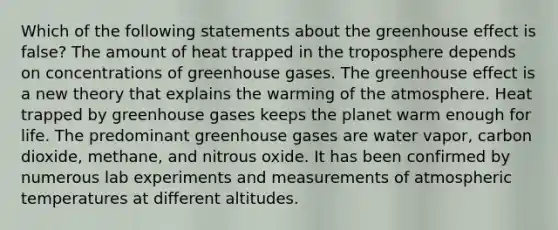 Which of the following statements about the greenhouse effect is false? The amount of heat trapped in the troposphere depends on concentrations of greenhouse gases. The greenhouse effect is a new theory that explains the warming of the atmosphere. Heat trapped by greenhouse gases keeps the planet warm enough for life. The predominant greenhouse gases are water vapor, carbon dioxide, methane, and nitrous oxide. It has been confirmed by numerous lab experiments and measurements of atmospheric temperatures at different altitudes.