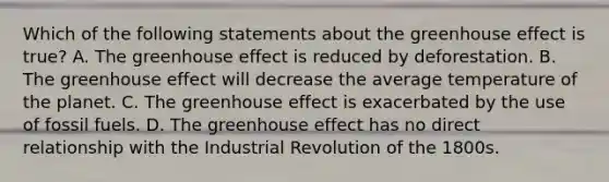 Which of the following statements about the greenhouse effect is true? A. The greenhouse effect is reduced by deforestation. B. The greenhouse effect will decrease the average temperature of the planet. C. The greenhouse effect is exacerbated by the use of fossil fuels. D. The greenhouse effect has no direct relationship with the Industrial Revolution of the 1800s.