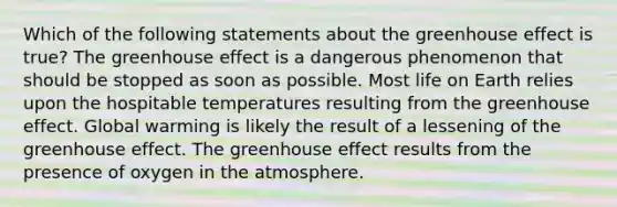 Which of the following statements about the greenhouse effect is true? The greenhouse effect is a dangerous phenomenon that should be stopped as soon as possible. Most life on Earth relies upon the hospitable temperatures resulting from the greenhouse effect. Global warming is likely the result of a lessening of the greenhouse effect. The greenhouse effect results from the presence of oxygen in the atmosphere.