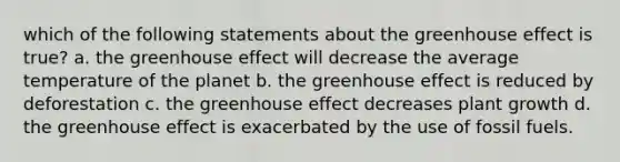 which of the following statements about the greenhouse effect is true? a. the greenhouse effect will decrease the average temperature of the planet b. the greenhouse effect is reduced by deforestation c. the greenhouse effect decreases plant growth d. the greenhouse effect is exacerbated by the use of fossil fuels.