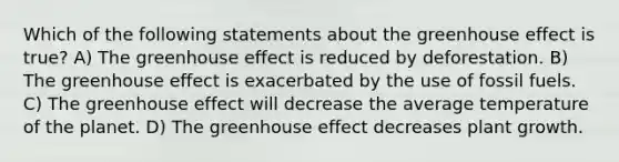 Which of the following statements about the greenhouse effect is true? A) The greenhouse effect is reduced by deforestation. B) The greenhouse effect is exacerbated by the use of fossil fuels. C) The greenhouse effect will decrease the average temperature of the planet. D) The greenhouse effect decreases plant growth.