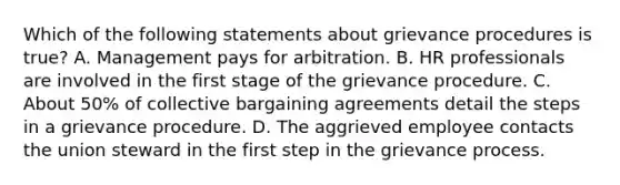 Which of the following statements about grievance procedures is true? A. Management pays for arbitration. B. HR professionals are involved in the first stage of the grievance procedure. C. About 50% of collective bargaining agreements detail the steps in a grievance procedure. D. The aggrieved employee contacts the union steward in the first step in the grievance process.