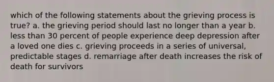 which of the following statements about the grieving process is true? a. the grieving period should last no longer than a year b. less than 30 percent of people experience deep depression after a loved one dies c. grieving proceeds in a series of universal, predictable stages d. remarriage after death increases the risk of death for survivors