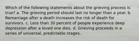 Which of the following statements about the grieving process is true? a. The grieving period should last no longer than a year. b. Remarriage after a death increases the risk of death for survivors. c. Less than 30 percent of people experience deep depression after a loved one dies. d. Grieving proceeds in a series of universal, predictable stages.