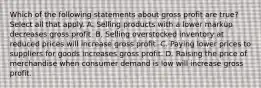 Which of the following statements about gross profit are true? Select all that apply. A. Selling products with a lower markup decreases gross profit. B. Selling overstocked inventory at reduced prices will increase gross profit. C. Paying lower prices to suppliers for goods increases gross profit. D. Raising the price of merchandise when consumer demand is low will increase gross profit.