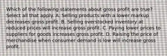 Which of the following statements about gross profit are true? Select all that apply. A. Selling products with a lower markup decreases gross profit. B. Selling overstocked inventory at reduced prices will increase gross profit. C. Paying lower prices to suppliers for goods increases gross profit. D. Raising the price of merchandise when consumer demand is low will increase gross profit.