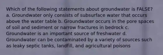 Which of the following statements about groundwater is FALSE? a. Groundwater only consists of subsurface water that occurs above the water table b. Groundwater occurs in the pore spaces of soil and sediment or narrow fractures in bedrock c. Groundwater is an important source of freshwater d. Groundwater can be contaminated by a variety of sources such as leaky septic tanks, landfill, and agricultural poisons