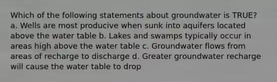 Which of the following statements about groundwater is TRUE? a. Wells are most producive when sunk into aquifers located above the water table b. Lakes and swamps typically occur in areas high above the water table c. Groundwater flows from areas of recharge to discharge d. Greater groundwater recharge will cause the water table to drop