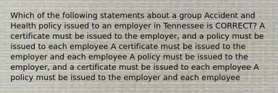 Which of the following statements about a group Accident and Health policy issued to an employer in Tennessee is CORRECT? A certificate must be issued to the employer, and a policy must be issued to each employee A certificate must be issued to the employer and each employee A policy must be issued to the employer, and a certificate must be issued to each employee A policy must be issued to the employer and each employee