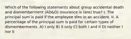 Which of the following statements about group accidental death and dismemberment (AD&D) insurance is (are) true? I. The principal sum is paid if the employee dies in an accident. II. A percentage of the principal sum is paid for certain types of dismemberments. A) I only B) II only C) both I and II D) neither I nor II