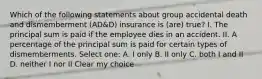 Which of the following statements about group accidental death and dismemberment (AD&D) insurance is (are) true? I. The principal sum is paid if the employee dies in an accident. II. A percentage of the principal sum is paid for certain types of dismemberments. Select one: A. I only B. II only C. both I and II D. neither I nor II Clear my choice