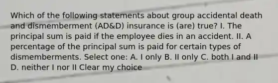 Which of the following statements about group accidental death and dismemberment (AD&D) insurance is (are) true? I. The principal sum is paid if the employee dies in an accident. II. A percentage of the principal sum is paid for certain types of dismemberments. Select one: A. I only B. II only C. both I and II D. neither I nor II Clear my choice