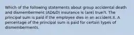 Which of the following statements about group accidental death and dismemberment (AD&D) insurance is (are) true?I. The principal sum is paid if the employee dies in an accident.II. A percentage of the principal sum is paid for certain types of dismemberments.