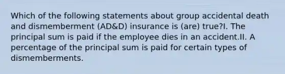 Which of the following statements about group accidental death and dismemberment (AD&D) insurance is (are) true?I. The principal sum is paid if the employee dies in an accident.II. A percentage of the principal sum is paid for certain types of dismemberments.