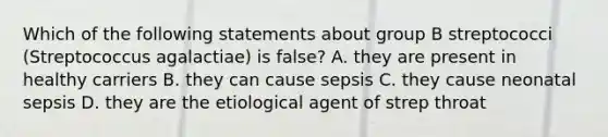 Which of the following statements about group B streptococci (Streptococcus agalactiae) is false? A. they are present in healthy carriers B. they can cause sepsis C. they cause neonatal sepsis D. they are the etiological agent of strep throat