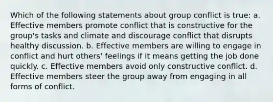 Which of the following statements about group conflict is true: a. Effective members promote conflict that is constructive for the group's tasks and climate and discourage conflict that disrupts healthy discussion. b. Effective members are willing to engage in conflict and hurt others' feelings if it means getting the job done quickly. c. Effective members avoid only constructive conflict. d. Effective members steer the group away from engaging in all forms of conflict.