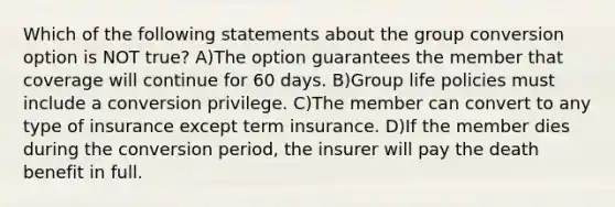 Which of the following statements about the group conversion option is NOT true? A)The option guarantees the member that coverage will continue for 60 days. B)Group life policies must include a conversion privilege. C)The member can convert to any type of insurance except term insurance. D)If the member dies during the conversion period, the insurer will pay the death benefit in full.