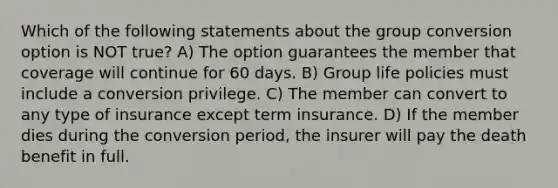 Which of the following statements about the group conversion option is NOT true? A) The option guarantees the member that coverage will continue for 60 days. B) Group life policies must include a conversion privilege. C) The member can convert to any type of insurance except term insurance. D) If the member dies during the conversion period, the insurer will pay the death benefit in full.