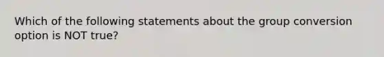 Which of the following statements about the group conversion option is NOT true?