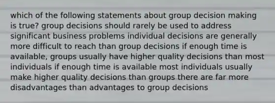 which of the following statements about group decision making is true? group decisions should rarely be used to address significant business problems individual decisions are generally more difficult to reach than group decisions if enough time is available, groups usually have higher quality decisions than most individuals if enough time is available most individuals usually make higher quality decisions than groups there are far more disadvantages than advantages to group decisions