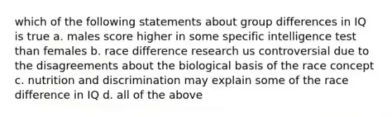 which of the following statements about group differences in IQ is true a. males score higher in some specific intelligence test than females b. race difference research us controversial due to the disagreements about the biological basis of the race concept c. nutrition and discrimination may explain some of the race difference in IQ d. all of the above