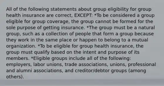 All of the following statements about group eligibility for group health insurance are correct, EXCEPT: *To be considered a group eligible for group coverage, the group cannot be formed for the sole purpose of getting insurance. *The group must be a natural group, such as a collection of people that form a group because they work in the same place or happen to belong to a mutual organization. *To be eligible for group health insurance, the group must qualify based on the intent and purpose of its members. *Eligible groups include all of the following: employers, labor unions, trade associations, unions, professional and alumni associations, and creditor/debtor groups (among others).