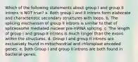 Which of the following statements about group I and group II introns is NOT true? a. Both group I and II introns form elaborate and characteristic secondary structures with loops. b. The splicing mechanism of group II introns is similar to that of spliceosome mediated nuclear pre-mRNA splicing. c. The length of group I and group II introns is much longer than the exons within the structures. d. Group I and group II introns are exclusively found in mitochondrial and chloroplast encoded genes. e. Both Group I and group II introns are both found in bacterial genes.