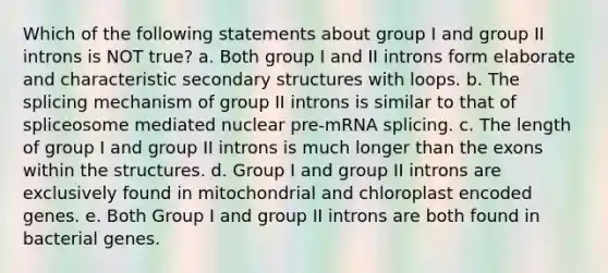 Which of the following statements about group I and group II introns is NOT true? a. Both group I and II introns form elaborate and characteristic secondary structures with loops. b. The splicing mechanism of group II introns is similar to that of spliceosome mediated nuclear pre-mRNA splicing. c. The length of group I and group II introns is much longer than the exons within the structures. d. Group I and group II introns are exclusively found in mitochondrial and chloroplast encoded genes. e. Both Group I and group II introns are both found in bacterial genes.