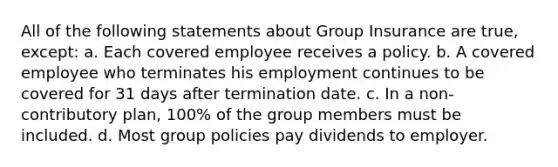 All of the following statements about Group Insurance are true, except: a. Each covered employee receives a policy. b. A covered employee who terminates his employment continues to be covered for 31 days after termination date. c. In a non-contributory plan, 100% of the group members must be included. d. Most group policies pay dividends to employer.