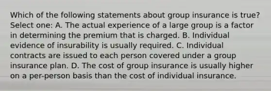 Which of the following statements about group insurance is true? Select one: A. The actual experience of a large group is a factor in determining the premium that is charged. B. Individual evidence of insurability is usually required. C. Individual contracts are issued to each person covered under a group insurance plan. D. The cost of group insurance is usually higher on a per-person basis than the cost of individual insurance.